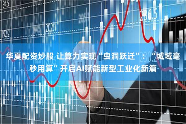 华夏配资炒股 让算力实现“虫洞跃迁”：“城域毫秒用算”开启AI赋能新型工业化新篇
