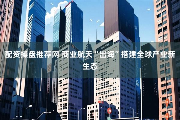 配资操盘推荐网 商业航天“出海”搭建全球产业新生态