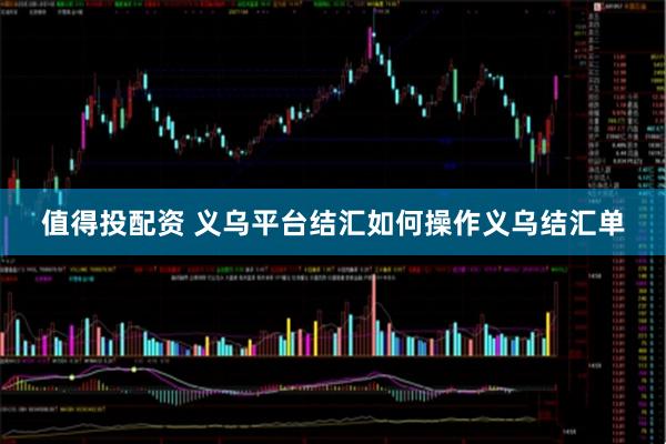 值得投配资 义乌平台结汇如何操作义乌结汇单