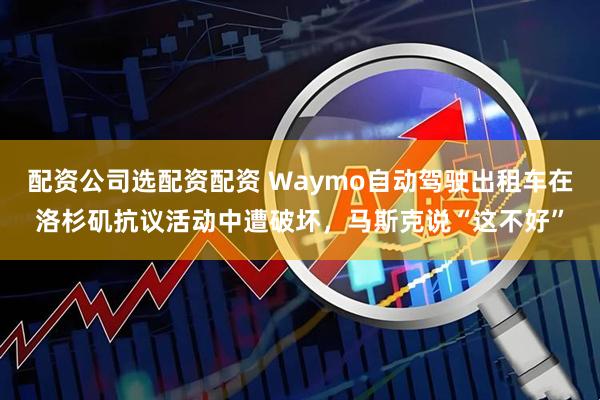 配资公司选配资配资 Waymo自动驾驶出租车在洛杉矶抗议活动中遭破坏，马斯克说“这不好”