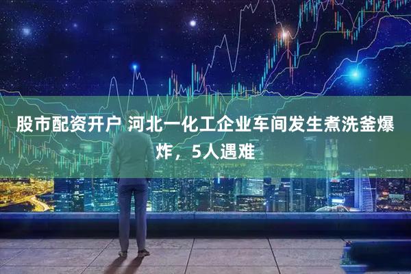 股市配资开户 河北一化工企业车间发生煮洗釜爆炸，5人遇难
