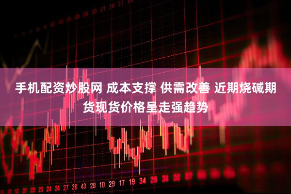 手机配资炒股网 成本支撑 供需改善 近期烧碱期货现货价格呈走强趋势