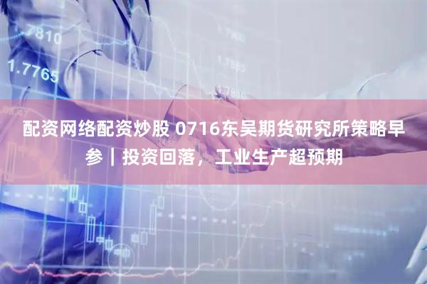 配资网络配资炒股 0716东吴期货研究所策略早参｜投资回落，工业生产超预期