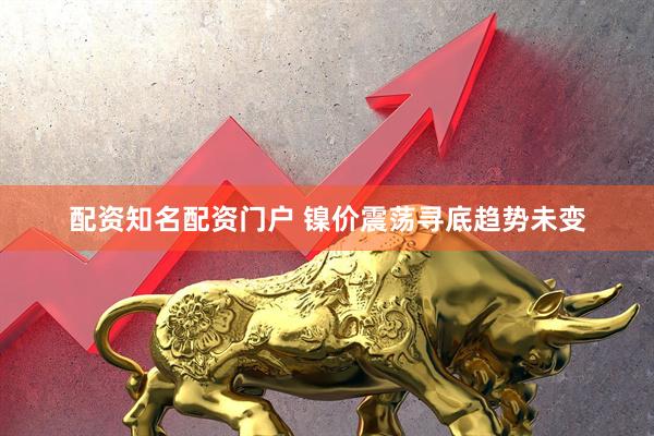 配资知名配资门户 镍价震荡寻底趋势未变