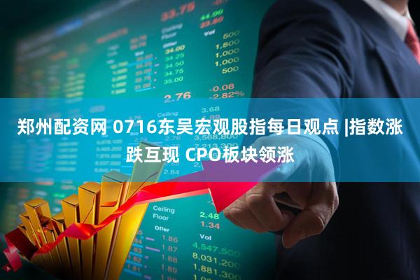 郑州配资网 0716东吴宏观股指每日观点 |指数涨跌互现 CPO板块领涨