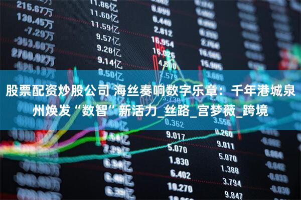 股票配资炒股公司 海丝奏响数字乐章：千年港城泉州焕发“数智”新活力_丝路_宫梦薇_跨境