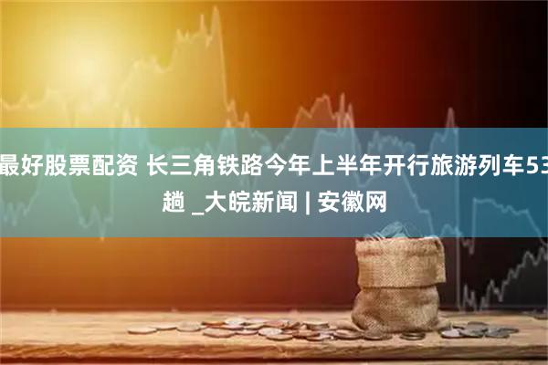 最好股票配资 长三角铁路今年上半年开行旅游列车53趟 _大皖新闻 | 安徽网
