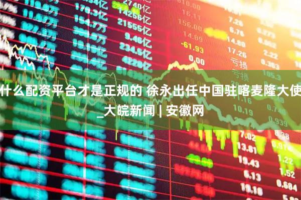 什么配资平台才是正规的 徐永出任中国驻喀麦隆大使_大皖新闻 | 安徽网
