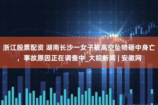 浙江股票配资 湖南长沙一女子被高空坠物砸中身亡，事故原因正在调查中_大皖新闻 | 安徽网