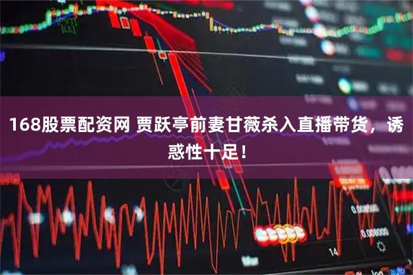 168股票配资网 贾跃亭前妻甘薇杀入直播带货，诱惑性十足！