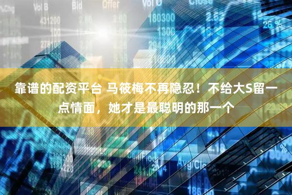 靠谱的配资平台 马筱梅不再隐忍！不给大S留一点情面，她才是最聪明的那一个