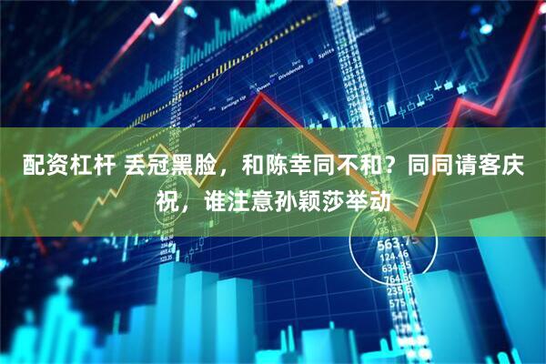 配资杠杆 丢冠黑脸，和陈幸同不和？同同请客庆祝，谁注意孙颖莎举动