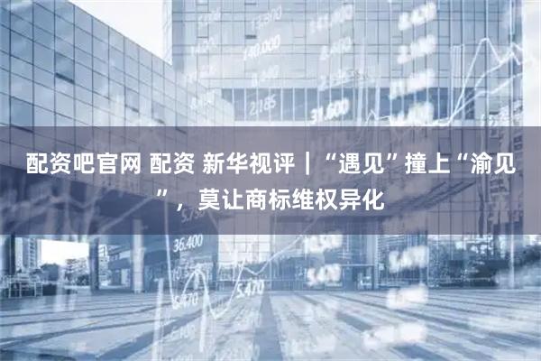 配资吧官网 配资 新华视评｜“遇见”撞上“渝见”，莫让商标维权异化