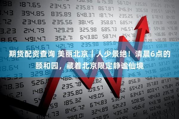 期货配资查询 美丽北京｜人少景绝！清晨6点的颐和园，藏着北京限定静谧仙境