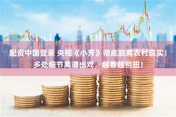 配资中国登录 央视《小芳》彻底脱离农村现实！多处细节离谱出戏，越看越别扭！