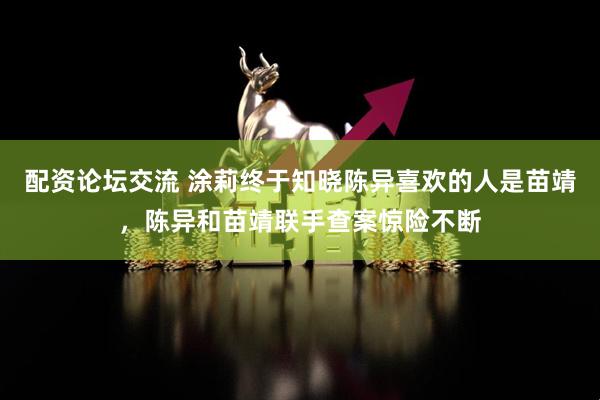 配资论坛交流 涂莉终于知晓陈异喜欢的人是苗靖，陈异和苗靖联手查案惊险不断