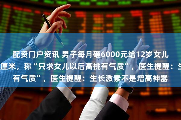 配资门户资讯 男子每月砸6000元给12岁女儿打生长激素,半年长4厘米,称“只求女儿以后高挑有气质”,医生提醒:生长激素不是增高神器