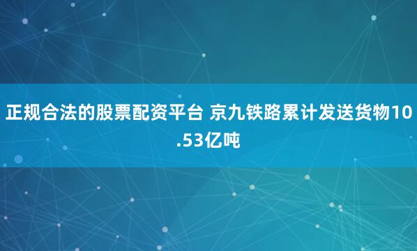 正规合法的股票配资平台 京九铁路累计发送货物10.53亿吨