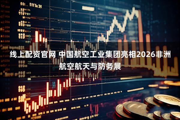 线上配资官网 中国航空工业集团亮相2026非洲航空航天与防务展