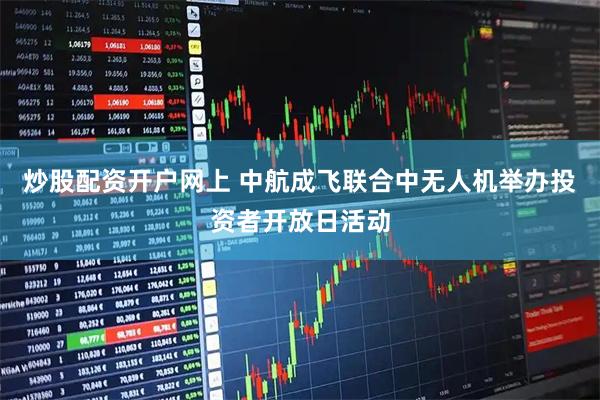 炒股配资开户网上 中航成飞联合中无人机举办投资者开放日活动