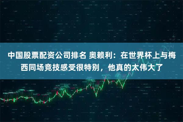 中国股票配资公司排名 奥赖利：在世界杯上与梅西同场竞技感受很特别，他真的太伟大了